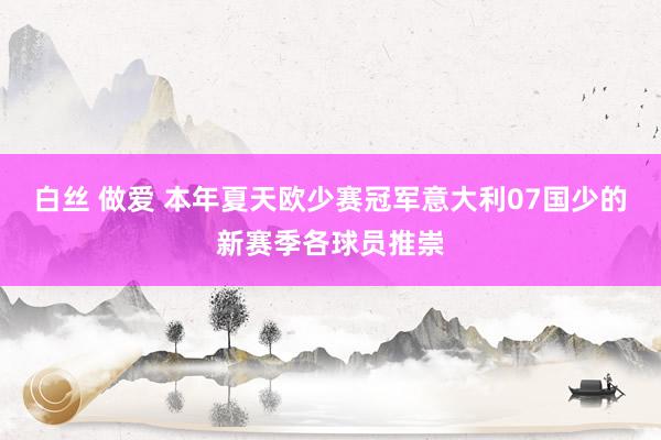 白丝 做爱 本年夏天欧少赛冠军意大利07国少的新赛季各球员推崇