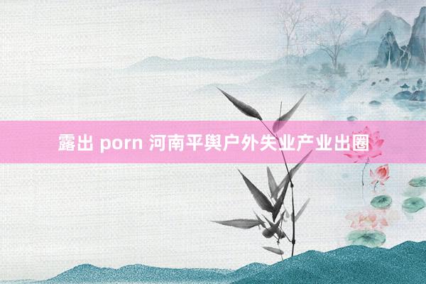 露出 porn 河南平舆户外失业产业出圈