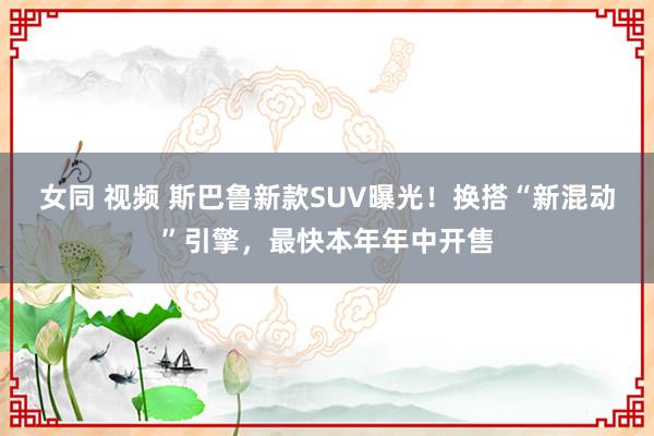 女同 视频 斯巴鲁新款SUV曝光！换搭“新混动”引擎，最快本年年中开售