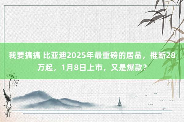 我要搞搞 比亚迪2025年最重磅的居品，推断28万起，1月8日上市，又是爆款？