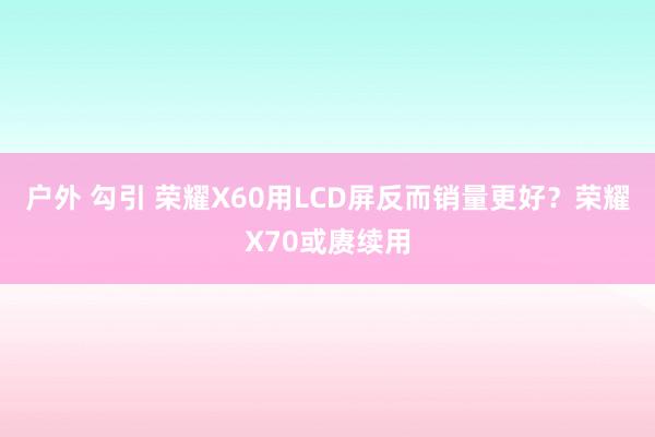 户外 勾引 荣耀X60用LCD屏反而销量更好？荣耀X70或赓续用