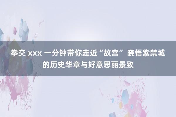 拳交 xxx 一分钟带你走近“故宫” 晓悟紫禁城的历史华章与好意思丽景致