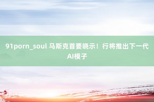 91porn_soul 马斯克首要晓示！行将推出下一代AI模子