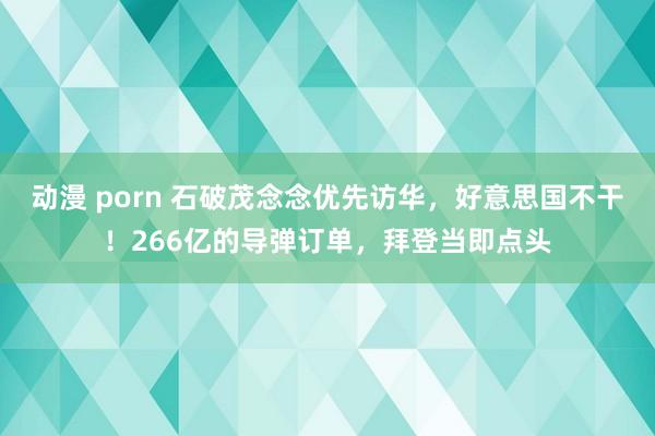 动漫 porn 石破茂念念优先访华，好意思国不干！266亿的导弹订单，拜登当即点头