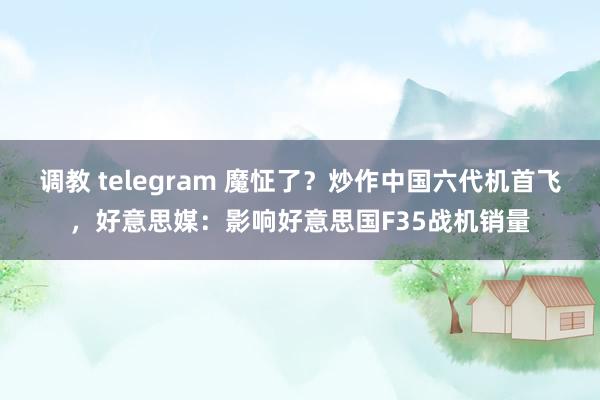 调教 telegram 魔怔了？炒作中国六代机首飞，好意思媒：影响好意思国F35战机销量