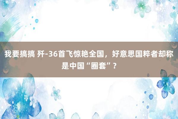 我要搞搞 歼-36首飞惊艳全国，好意思国粹者却称是中国“圈套”？