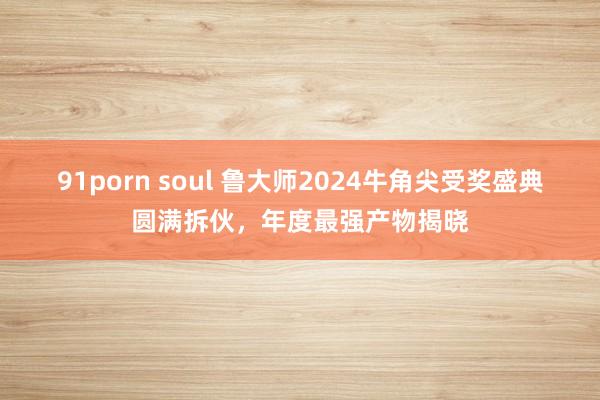 91porn soul 鲁大师2024牛角尖受奖盛典圆满拆伙，年度最强产物揭晓