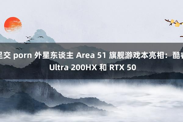 足交 porn 外星东谈主 Area 51 旗舰游戏本亮相：酷睿 Ultra 200HX 和 RTX 50