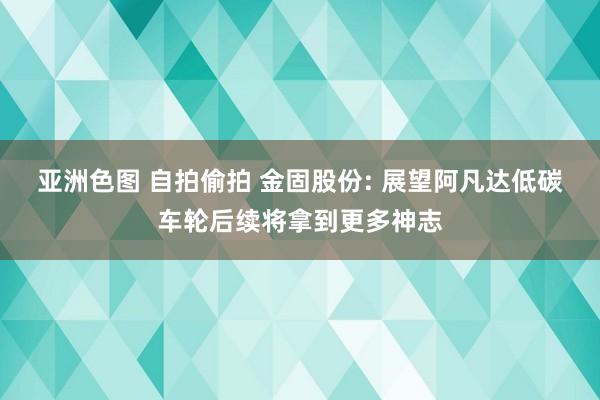 亚洲色图 自拍偷拍 金固股份: 展望阿凡达低碳车轮后续将拿到更多神志