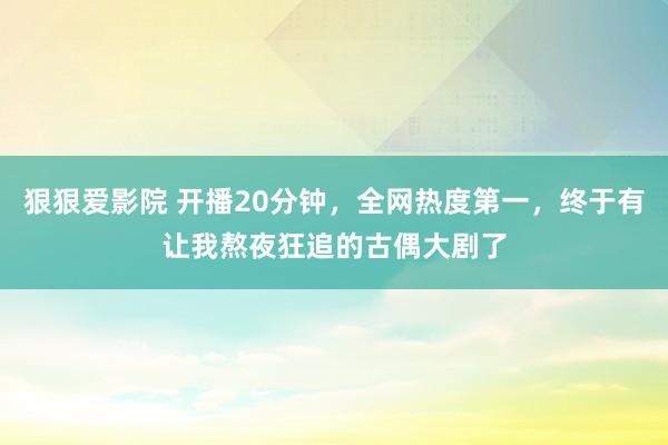 狠狠爱影院 开播20分钟，全网热度第一，终于有让我熬夜狂追的古偶大剧了