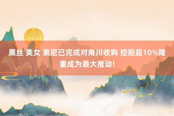 黑丝 美女 索尼已完成对角川收购 控股超10%隆重成为最大推动!