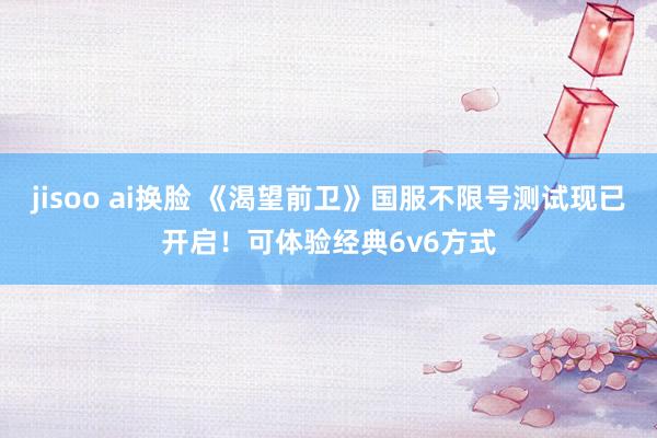 jisoo ai换脸 《渴望前卫》国服不限号测试现已开启！可体验经典6v6方式