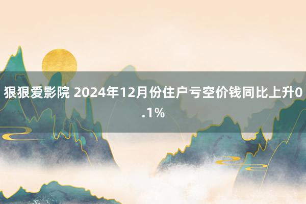 狠狠爱影院 2024年12月份住户亏空价钱同比上升0.1%