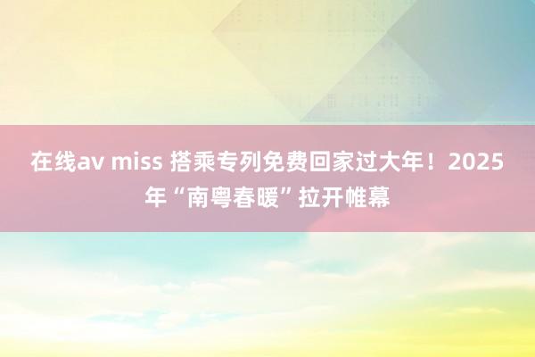 在线av miss 搭乘专列免费回家过大年！2025年“南粤春暖”拉开帷幕