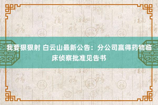 我要狠狠射 白云山最新公告：分公司赢得药物临床侦察批准见告书