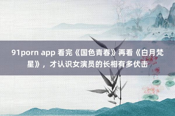 91porn app 看完《国色青春》再看《白月梵星》，才认识女演员的长相有多伏击