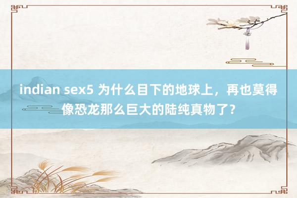 indian sex5 为什么目下的地球上，再也莫得像恐龙那么巨大的陆纯真物了？