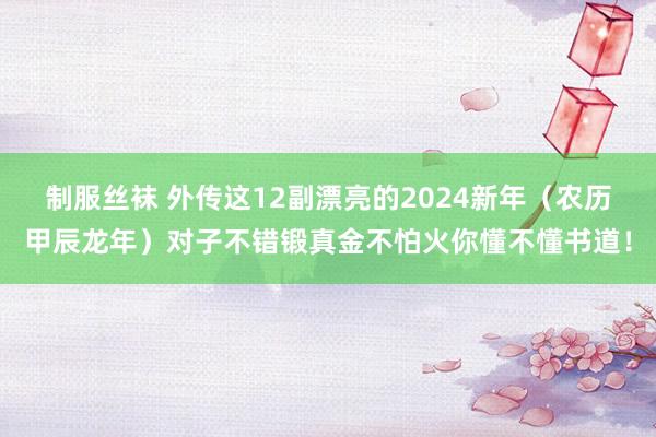 制服丝袜 外传这12副漂亮的2024新年（农历甲辰龙年）对子不错锻真金不怕火你懂不懂书道！