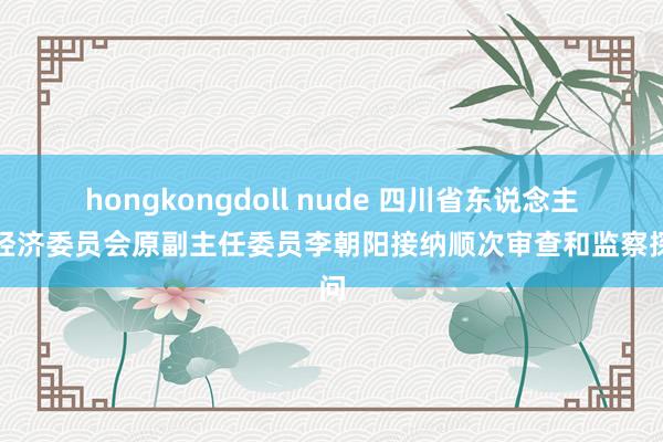 hongkongdoll nude 四川省东说念主大经济委员会原副主任委员李朝阳接纳顺次审查和监察探问