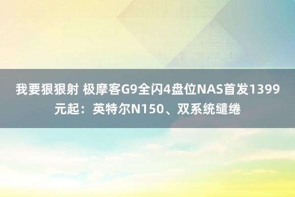 我要狠狠射 极摩客G9全闪4盘位NAS首发1399元起：英特尔N150、双系统缱绻