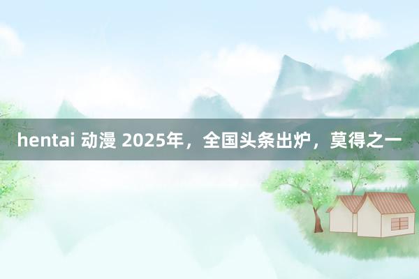 hentai 动漫 2025年，全国头条出炉，莫得之一