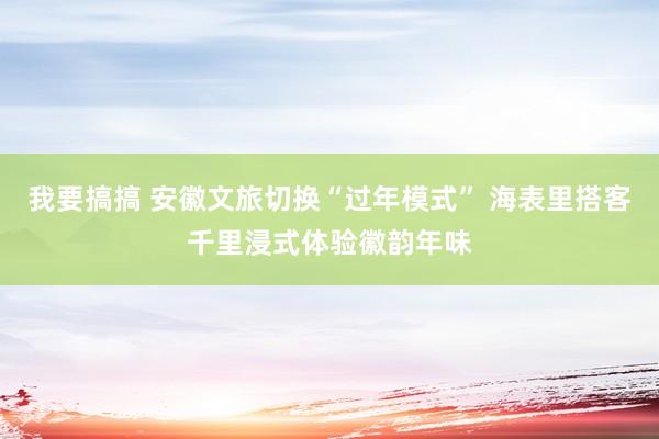 我要搞搞 安徽文旅切换“过年模式” 海表里搭客千里浸式体验徽韵年味