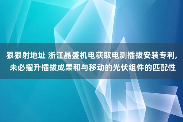 狠狠射地址 浙江晶盛机电获取电测插拔安装专利， 未必擢升插拔成果和与移动的光伏组件的匹配性