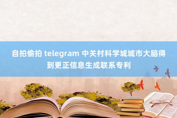 自拍偷拍 telegram 中关村科学城城市大脑得到更正信息生成联系专利