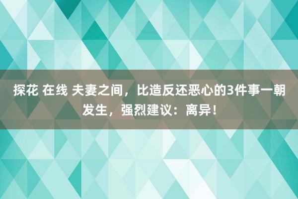 探花 在线 夫妻之间，比造反还恶心的3件事一朝发生，强烈建议：离异！