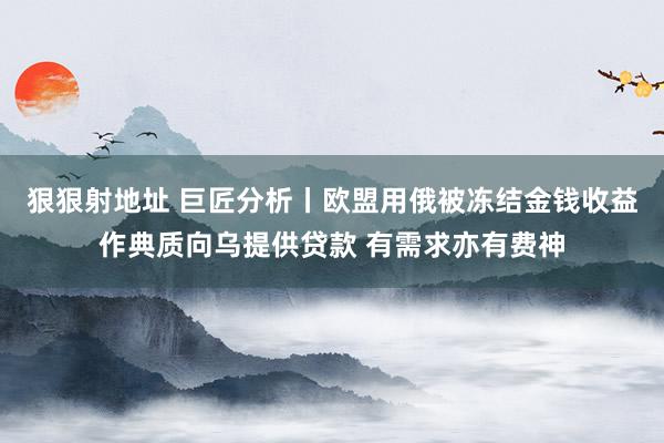 狠狠射地址 巨匠分析丨欧盟用俄被冻结金钱收益作典质向乌提供贷款 有需求亦有费神