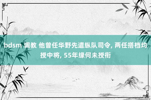 bdsm 调教 他曾任华野先遣纵队司令， 两任搭档均授中将， 55年缘何未授衔