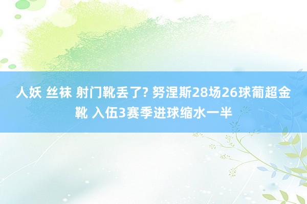 人妖 丝袜 射门靴丢了? 努涅斯28场26球葡超金靴 入伍3赛季进球缩水一半