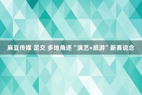 麻豆传媒 足交 多地角逐“演艺+旅游”新赛说念