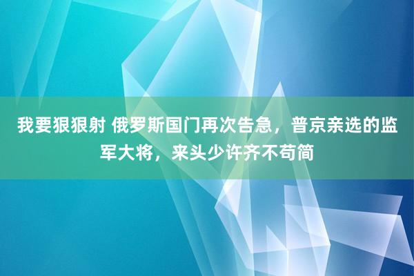 我要狠狠射 俄罗斯国门再次告急，普京亲选的监军大将，来头少许齐不苟简