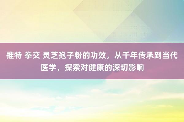 推特 拳交 灵芝孢子粉的功效，从千年传承到当代医学，探索对健康的深切影响