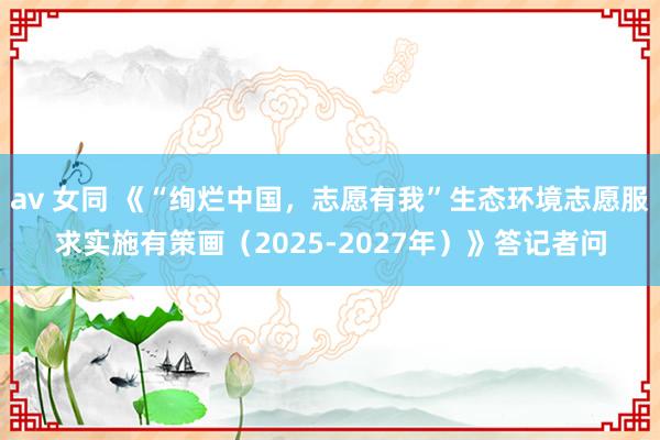 av 女同 《“绚烂中国，志愿有我”生态环境志愿服求实施有策画（2025-2027年）》答记者问