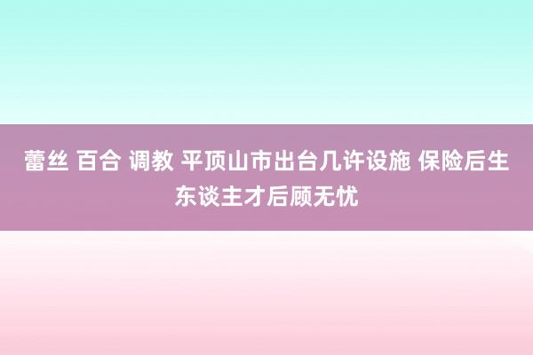 蕾丝 百合 调教 平顶山市出台几许设施 保险后生东谈主才后顾无忧