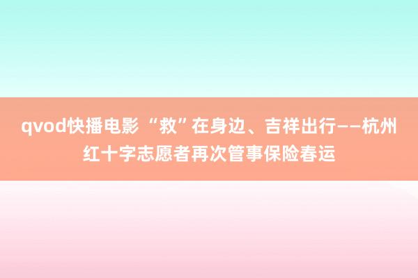 qvod快播电影 “救”在身边、吉祥出行——杭州红十字志愿者再次管事保险春运