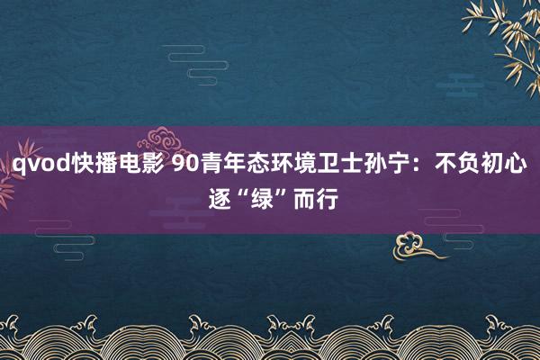 qvod快播电影 90青年态环境卫士孙宁：不负初心 逐“绿”而行