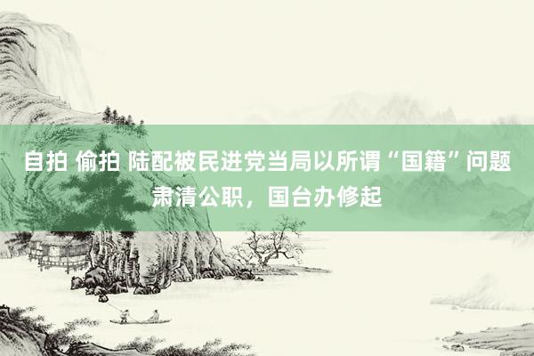 自拍 偷拍 陆配被民进党当局以所谓“国籍”问题肃清公职，国台办修起