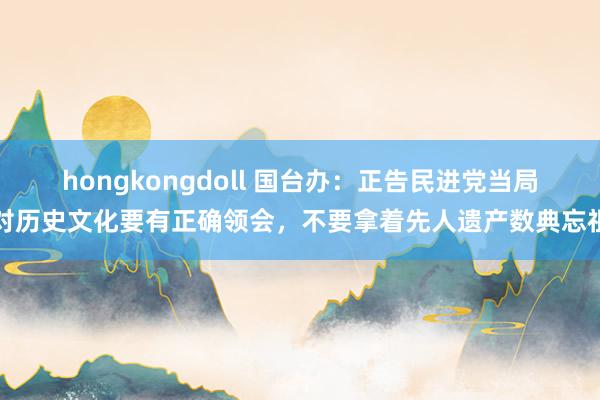 hongkongdoll 国台办：正告民进党当局对历史文化要有正确领会，不要拿着先人遗产数典忘祖