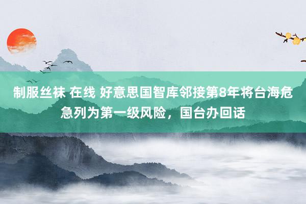 制服丝袜 在线 好意思国智库邻接第8年将台海危急列为第一级风险，国台办回话