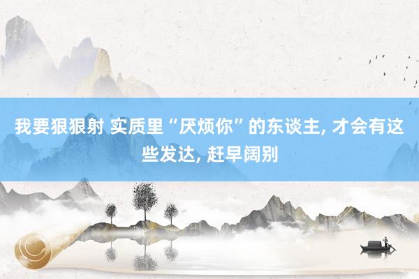 我要狠狠射 实质里“厌烦你”的东谈主， 才会有这些发达， 赶早阔别