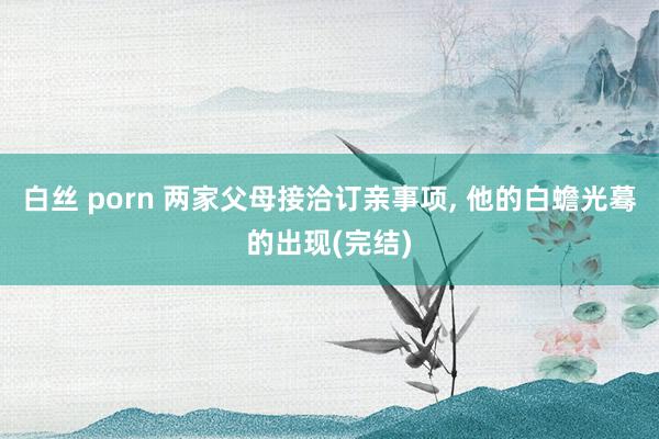 白丝 porn 两家父母接洽订亲事项， 他的白蟾光蓦的出现(完结)