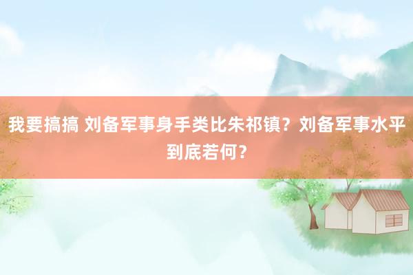 我要搞搞 刘备军事身手类比朱祁镇？刘备军事水平到底若何？