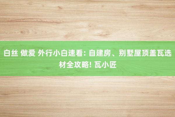 白丝 做爱 外行小白速看: 自建房、别墅屋顶盖瓦选材全攻略! 瓦小匠